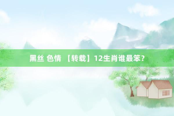 黑丝 色情 【转载】12生肖谁最笨？