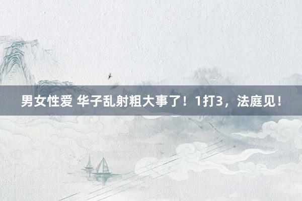 男女性爱 华子乱射粗大事了！1打3，法庭见！