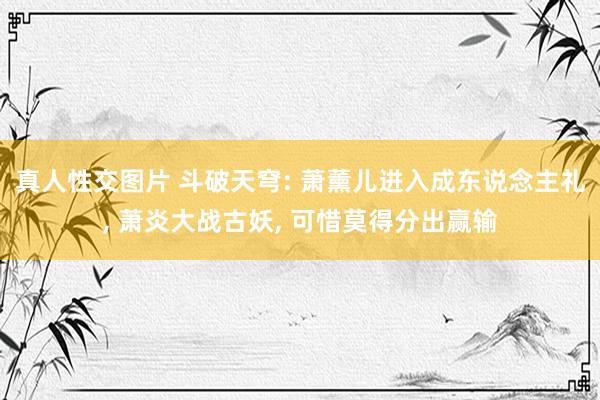 真人性交图片 斗破天穹: 萧薰儿进入成东说念主礼， 萧炎大战古妖， 可惜莫得分出赢输