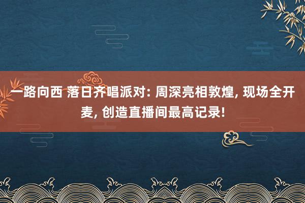 一路向西 落日齐唱派对: 周深亮相敦煌， 现场全开麦， 创造直播间最高记录!