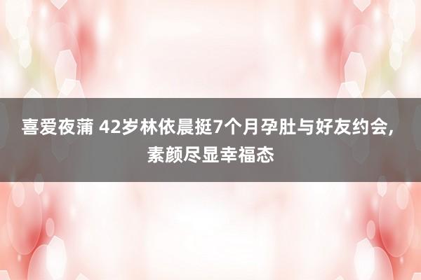 喜爱夜蒲 42岁林依晨挺7个月孕肚与好友约会， 素颜尽显幸福态