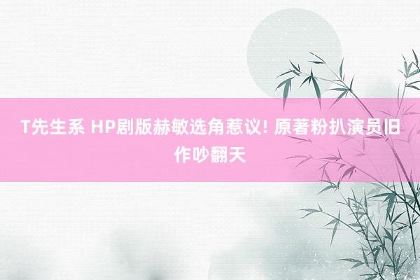 T先生系 HP剧版赫敏选角惹议! 原著粉扒演员旧作吵翻天
