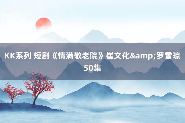 KK系列 短剧《情满敬老院》崔文化&罗雪琼50集
