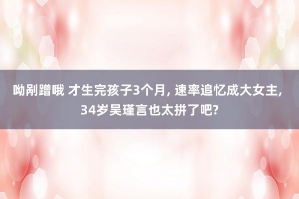 呦剐蹭哦 才生完孩子3个月， 速率追忆成大女主， 34岁吴瑾言也太拼了吧?