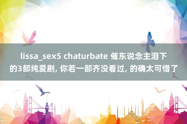 lissa_sex5 chaturbate 催东说念主泪下的3部纯爱剧， 你若一部齐没看过， 的确太可惜了