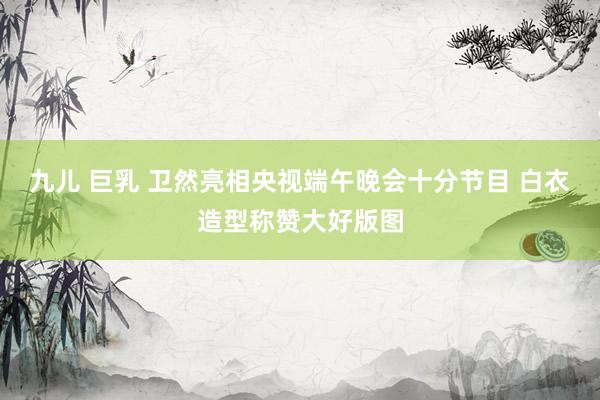 九儿 巨乳 卫然亮相央视端午晚会十分节目 白衣造型称赞大好版图