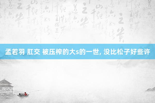 孟若羽 肛交 被压榨的大s的一世， 没比松子好些许