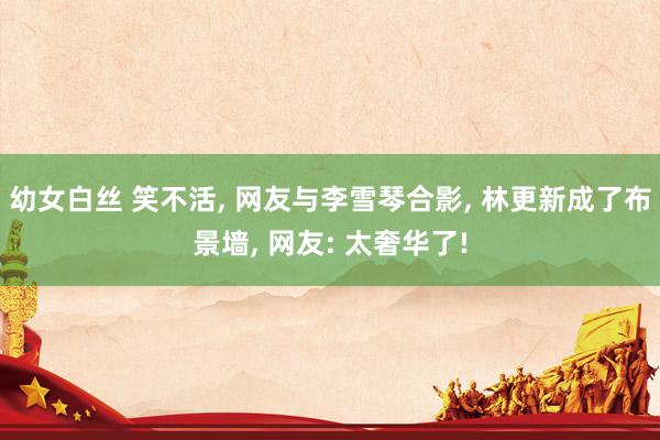 幼女白丝 笑不活， 网友与李雪琴合影， 林更新成了布景墙， 网友: 太奢华了!