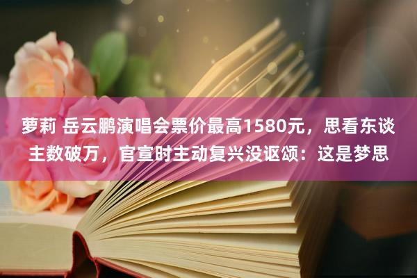 萝莉 岳云鹏演唱会票价最高1580元，思看东谈主数破万，官宣时主动复兴没讴颂：这是梦思