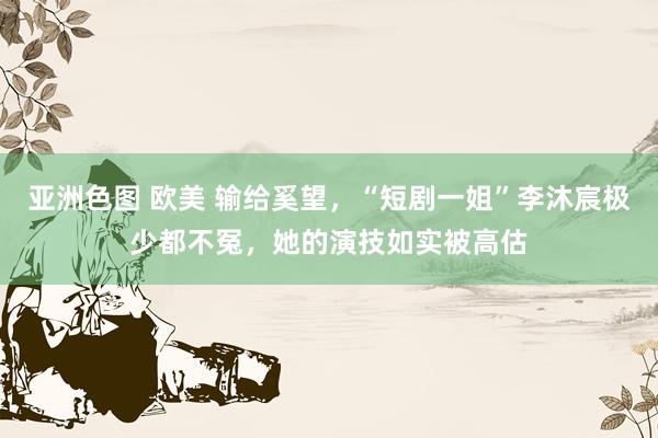 亚洲色图 欧美 输给奚望，“短剧一姐”李沐宸极少都不冤，她的演技如实被高估