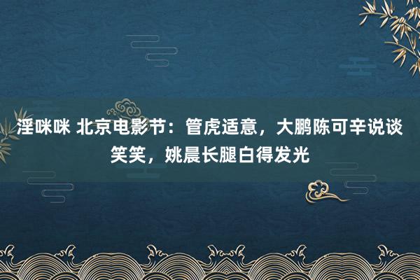 淫咪咪 北京电影节：管虎适意，大鹏陈可辛说谈笑笑，姚晨长腿白得发光