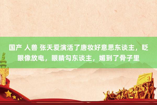 国产 人兽 张天爱演活了唐妆好意思东谈主，眨眼像放电，眼睛勾东谈主，媚到了骨子里